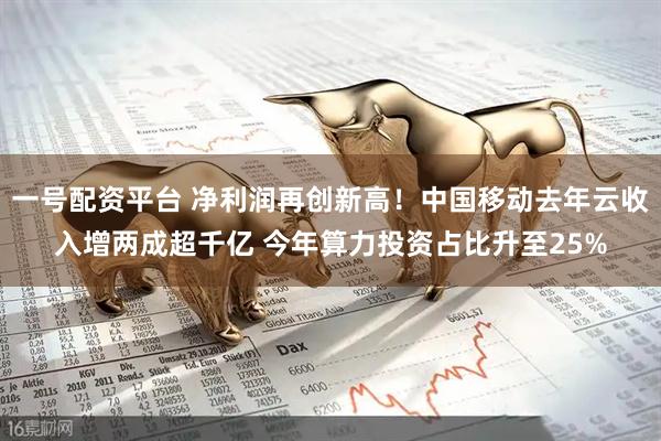 一號配資平臺 凈利潤再創新高！中國移動去年云收入增兩成超千億 今年算力投資占比升至25%