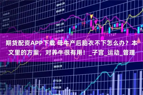 期貨配資APP下載 母牛產后胎衣不下怎么辦？本文里的方案，對養牛很有用！_子宮_運動_管理