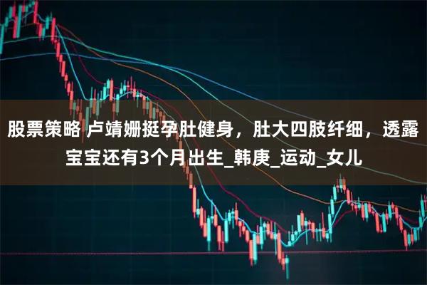 股票策略 盧靖姍挺孕肚健身，肚大四肢纖細，透露寶寶還有3個月出生_韓庚_運動_女兒