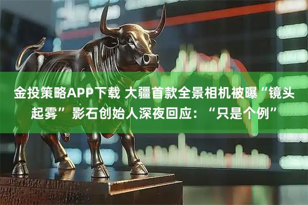 金投策略APP下載 大疆首款全景相機被曝“鏡頭起霧” 影石創始人深夜回應：“只是個例”