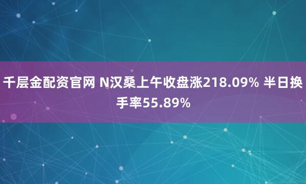 千層金配資官網(wǎng) N漢桑上午收盤(pán)漲218.09% 半日換手率55.89%